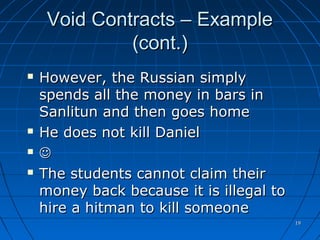 1919
Void Contracts – ExampleVoid Contracts – Example
(cont.)(cont.)
 However, the Russian simplyHowever, the Russian simply
spends all the money in bars inspends all the money in bars in
Sanlitun and then goes homeSanlitun and then goes home
 He does not kill DanielHe does not kill Daniel
 
 The students cannot claim theirThe students cannot claim their
money back because it is illegal tomoney back because it is illegal to
hire a hitman to kill someonehire a hitman to kill someone
 