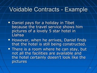 2121
Voidable Contracts - ExampleVoidable Contracts - Example
 Daniel pays for a holiday in TibetDaniel pays for a holiday in Tibet
because the travel service shows himbecause the travel service shows him
pictures of a lovely 5 star hotel inpictures of a lovely 5 star hotel in
LlahsaLlahsa
 However, when he arrives, Daniel findsHowever, when he arrives, Daniel finds
that the hotel is still being constructed.that the hotel is still being constructed.
 There is a room where he can stay, butThere is a room where he can stay, but
not all the facilities are available andnot all the facilities are available and
the hotel certainly doesn’t look like thethe hotel certainly doesn’t look like the
picturespictures
 