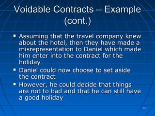 2222
Voidable Contracts – ExampleVoidable Contracts – Example
(cont.)(cont.)
 Assuming that the travel company knewAssuming that the travel company knew
about the hotel, then they have made aabout the hotel, then they have made a
misrepresentation to Daniel which mademisrepresentation to Daniel which made
him enter into the contract for thehim enter into the contract for the
holidayholiday
 Daniel could now choose to set asideDaniel could now choose to set aside
the contractthe contract
 However, he could decide that thingsHowever, he could decide that things
are not to bad and that he can still haveare not to bad and that he can still have
a good holidaya good holiday
 