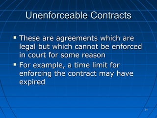 2424
Unenforceable ContractsUnenforceable Contracts
 These are agreements which areThese are agreements which are
legal but which cannot be enforcedlegal but which cannot be enforced
in court for some reasonin court for some reason
 For example, a time limit forFor example, a time limit for
enforcing the contract may haveenforcing the contract may have
expiredexpired
 
