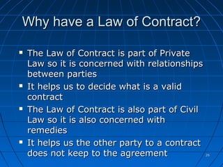 2626
Why have a Law of Contract?Why have a Law of Contract?
 The Law of Contract is part of PrivateThe Law of Contract is part of Private
Law so it is concerned with relationshipsLaw so it is concerned with relationships
between partiesbetween parties
 It helps us to decide what is a validIt helps us to decide what is a valid
contractcontract
 The Law of Contract is also part of CivilThe Law of Contract is also part of Civil
Law so it is also concerned withLaw so it is also concerned with
remediesremedies
 It helps us the other party to a contractIt helps us the other party to a contract
does not keep to the agreementdoes not keep to the agreement
 
