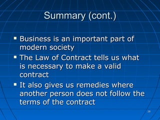 2828
Summary (cont.)Summary (cont.)
 Business is an important part ofBusiness is an important part of
modern societymodern society
 The Law of Contract tells us whatThe Law of Contract tells us what
is necessary to make a validis necessary to make a valid
contractcontract
 It also gives us remedies whereIt also gives us remedies where
another person does not follow theanother person does not follow the
terms of the contractterms of the contract
 