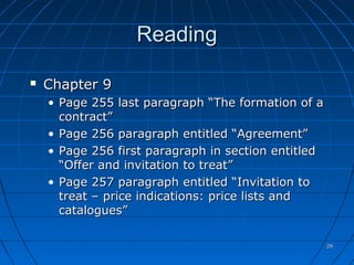 2929
ReadingReading
 Chapter 9Chapter 9
• Page 255 last paragraph “The formation of aPage 255 last paragraph “The formation of a
contract”contract”
• Page 256 paragraph entitled “Agreement”Page 256 paragraph entitled “Agreement”
• Page 256 first paragraph in section entitledPage 256 first paragraph in section entitled
“Offer and invitation to treat”“Offer and invitation to treat”
• Page 257 paragraph entitled “Invitation toPage 257 paragraph entitled “Invitation to
treat – price indications: price lists andtreat – price indications: price lists and
catalogues”catalogues”
 