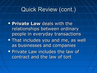 55
Quick Review (cont.)Quick Review (cont.)
 Private LawPrivate Law deals with thedeals with the
relationships between ordinaryrelationships between ordinary
people in everyday transactionspeople in everyday transactions
 That includes you and me, as wellThat includes you and me, as well
as businesses and companiesas businesses and companies
 Private Law includes the law ofPrivate Law includes the law of
contract and the law of tortcontract and the law of tort
 