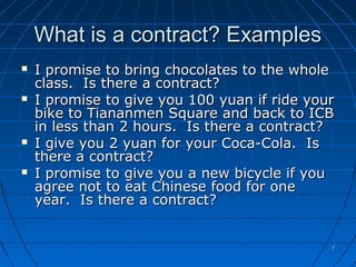 77
What is a contract? ExamplesWhat is a contract? Examples
 I promise to bring chocolates to the wholeI promise to bring chocolates to the whole
class. Is there a contract?class. Is there a contract?
 I promise to give you 100 yuan if ride yourI promise to give you 100 yuan if ride your
bike to Tiananmen Square and back to ICBbike to Tiananmen Square and back to ICB
in less than 2 hours. Is there a contract?in less than 2 hours. Is there a contract?
 I give you 2 yuan for your Coca-Cola. IsI give you 2 yuan for your Coca-Cola. Is
there a contract?there a contract?
 I promise to give you a new bicycle if youI promise to give you a new bicycle if you
agree not to eat Chinese food for oneagree not to eat Chinese food for one
year. Is there a contract?year. Is there a contract?
 