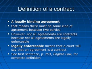 88
Definition of a contractDefinition of a contract
 A legally binding agreementA legally binding agreement
 that means there must be some kind ofthat means there must be some kind of
agreement between two partiesagreement between two parties
 However, not all agreements are contractsHowever, not all agreements are contracts
because not all agreements are legallybecause not all agreements are legally
enforceableenforceable
 legally enforceablelegally enforceable means that a court willmeans that a court will
say that an agreement is a contractsay that an agreement is a contract
 See first sentence, p. 253,See first sentence, p. 253, English LawEnglish Law, for, for
complete definitioncomplete definition
 