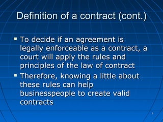 99
Definition of a contract (cont.)Definition of a contract (cont.)
 To decide if an agreement isTo decide if an agreement is
legally enforceable as a contract, alegally enforceable as a contract, a
court will apply the rules andcourt will apply the rules and
principles of the law of contractprinciples of the law of contract
 Therefore, knowing a little aboutTherefore, knowing a little about
these rules can helpthese rules can help
businesspeople to create validbusinesspeople to create valid
contractscontracts
 