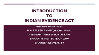 INTRODUCTION
TO
INDIAN EVIDENCE ACT
PREPARED & PRESENTED BY..
M.A. SALEEM AHMED, M.A., M.L., PGDLAL
ASSISTANT PROFESSOR OF LAW
BHARATH INSTITUTE OF LAW
BHARATH UNIVERSITY
 