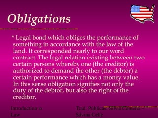 Introduction to
Law
Trad. Públicas: Silvia Comerci –
Silvina Celle
Obligations
* Legal bond which obliges the performance of
something in accordance with the law of the
land. It corresponded nearly to our word
contract. The legal relation existing between two
certain persons whereby one (the creditor) is
authorized to demand the other (the debtor) a
certain performance which has a money value.
In this sense obligation signifies not only the
duty of the debtor, but also the right of the
creditor.
 