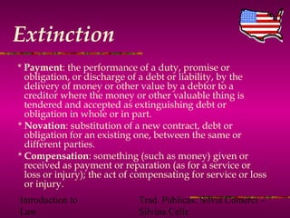 Introduction to
Law
Trad. Públicas: Silvia Comerci –
Silvina Celle
Extinction
* Payment: the performance of a duty, promise or
obligation, or discharge of a debt or liability, by the
delivery of money or other value by a debtor to a
creditor where the money or other valuable thing is
tendered and accepted as extinguishing debt or
obligation in whole or in part.
* Novation: substitution of a new contract, debt or
obligation for an existing one, between the same or
different parties.
* Compensation: something (such as money) given or
received as payment or reparation (as for a service or
loss or injury); the act of compensating for service or loss
or injury.
 