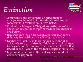 Introduction to
Law
Trad. Públicas: Silvia Comerci –
Silvina Celle
Extinction
* Compromise and settlement: an agreement or
arrangement by which, in consideration of mutual
concessions, a controversy is terminated.
* Confusio or Merger of Obligations: extinction of an
obligation due to the merger of creditor and debtor in
one person.
* Renunciation: the act by which a person abandons a
right acquired without transferring it to another.
* Discharge of debt: it is to extinguish it, to annul its
obligatory force, to satisfy it. A debt may be discharged
by payment or performance, or by any act short of that,
lawful in itself, which the creditor accepts as sufficient.
* Impossibility: failure of the contemplated mode of
delivery or payment.
 