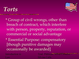 Introduction to
Law
Trad. Públicas: Silvia Comerci –
Silvina Celle
Torts
* Group of civil wrongs, other than
breach of contract, which interfere
with person, property, reputation, or
commercial or social advantage
* Essential Purpose: compensatory
[though punitive damages may
occasionally be awarded]
 