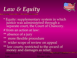 Introduction to
Law
Trad. Públicas: Silvia Comerci –
Silvina Celle
Law & Equity
* Equity: supplementary system in which
justice was administered through a
separate court, the Court of Chancery.
≠ from an action at law:
** absence of a jury
** more flexible procedure
** wider scope of review on appeal
** law courts: restricted to the award of
money and damages as relief;
 