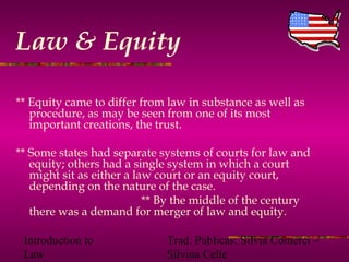 Introduction to
Law
Trad. Públicas: Silvia Comerci –
Silvina Celle
Law & Equity
** Equity came to differ from law in substance as well as
procedure, as may be seen from one of its most
important creations, the trust.
** Some states had separate systems of courts for law and
equity; others had a single system in which a court
might sit as either a law court or an equity court,
depending on the nature of the case.
** By the middle of the century
there was a demand for merger of law and equity.
 
