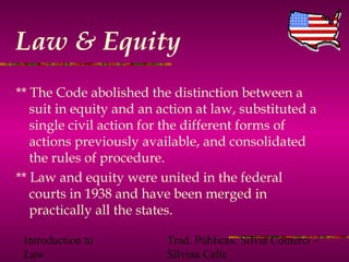 Introduction to
Law
Trad. Públicas: Silvia Comerci –
Silvina Celle
Law & Equity
** The Code abolished the distinction between a
suit in equity and an action at law, substituted a
single civil action for the different forms of
actions previously available, and consolidated
the rules of procedure.
** Law and equity were united in the federal
courts in 1938 and have been merged in
practically all the states.
 