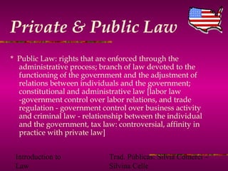Introduction to
Law
Trad. Públicas: Silvia Comerci –
Silvina Celle
Private & Public Law
* Public Law: rights that are enforced through the
administrative process; branch of law devoted to the
functioning of the government and the adjustment of
relations between individuals and the government;
constitutional and administrative law [labor law
-government control over labor relations, and trade
regulation - government control over business activity
and criminal law - relationship between the individual
and the government, tax law: controversial, affinity in
practice with private law]
 