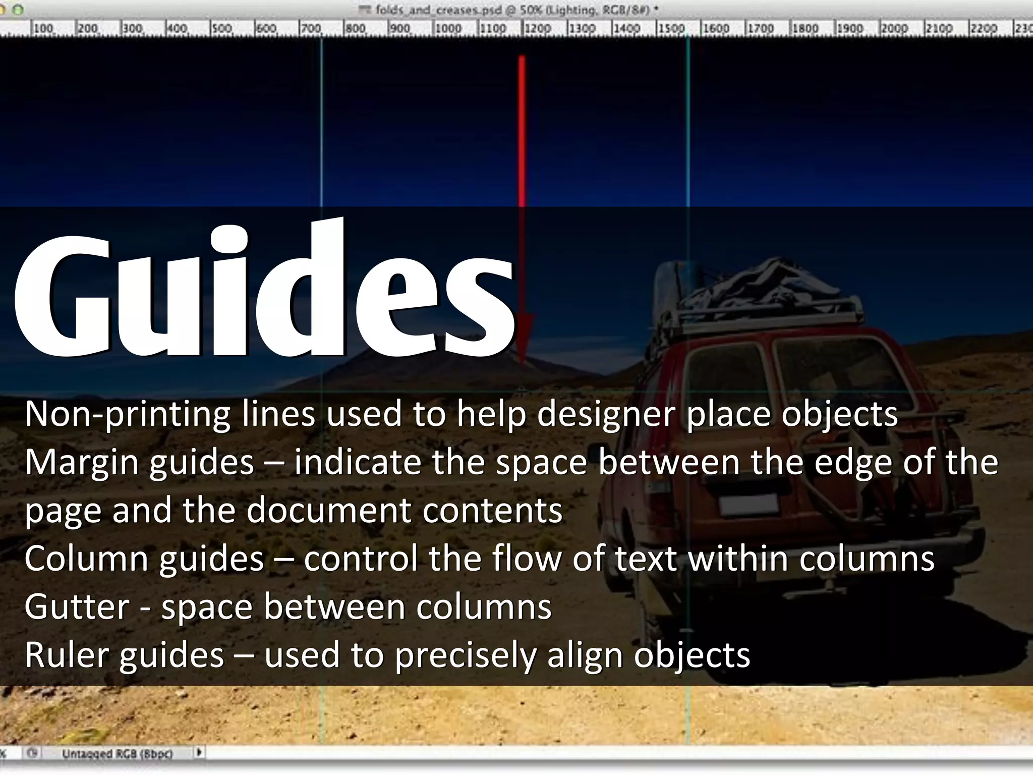 Non-printing lines used to help designer place objects
Margin guides – indicate the space between the edge of the
page and the document contents
Column guides – control the flow of text within columns
Gutter - space between columns
Ruler guides – used to precisely align objects
Guides
 
