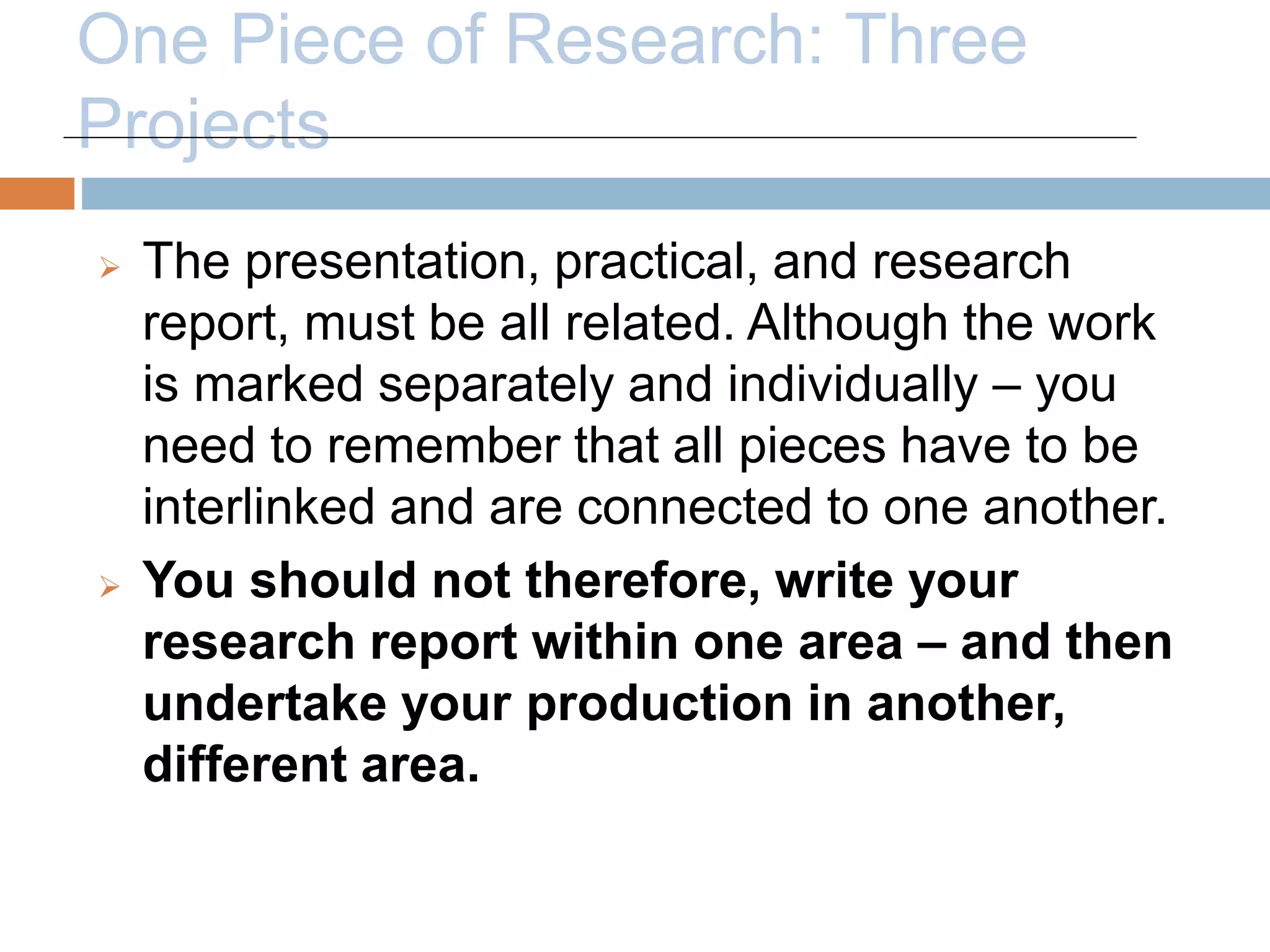 One Piece of Research: Three 
Projects 
 The presentation, practical, and research 
report, must be all related. Although the work 
is marked separately and individually – you 
need to remember that all pieces have to be 
interlinked and are connected to one another. 
 You should not therefore, write your 
research report within one area – and then 
undertake your production in another, 
different area. 
 