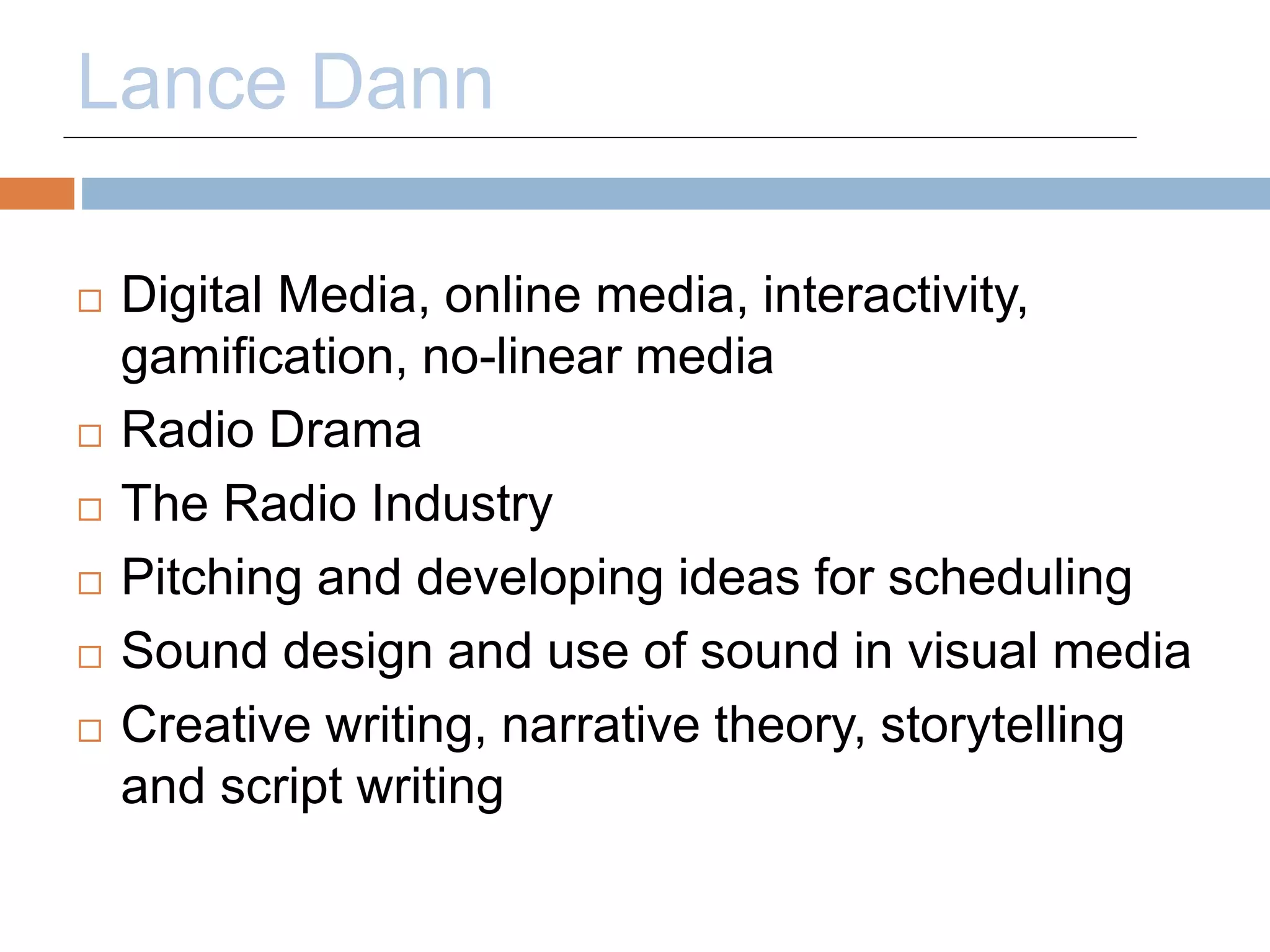 Lance Dann 
 Digital Media, online media, interactivity, 
gamification, no-linear media 
 Radio Drama 
 The Radio Industry 
 Pitching and developing ideas for scheduling 
 Sound design and use of sound in visual media 
 Creative writing, narrative theory, storytelling 
and script writing 
 