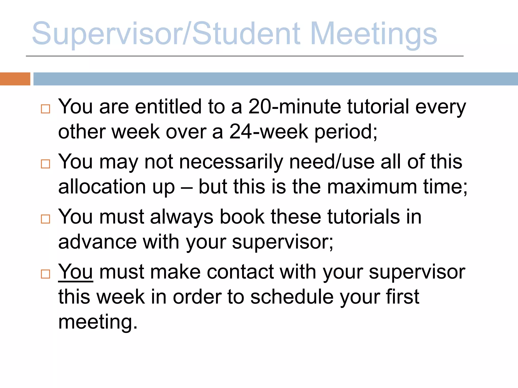 Supervisor/Student Meetings 
 You are entitled to a 20-minute tutorial every 
other week over a 24-week period; 
 You may not necessarily need/use all of this 
allocation up – but this is the maximum time; 
 You must always book these tutorials in 
advance with your supervisor; 
 You must make contact with your supervisor 
this week in order to schedule your first 
meeting. 
 