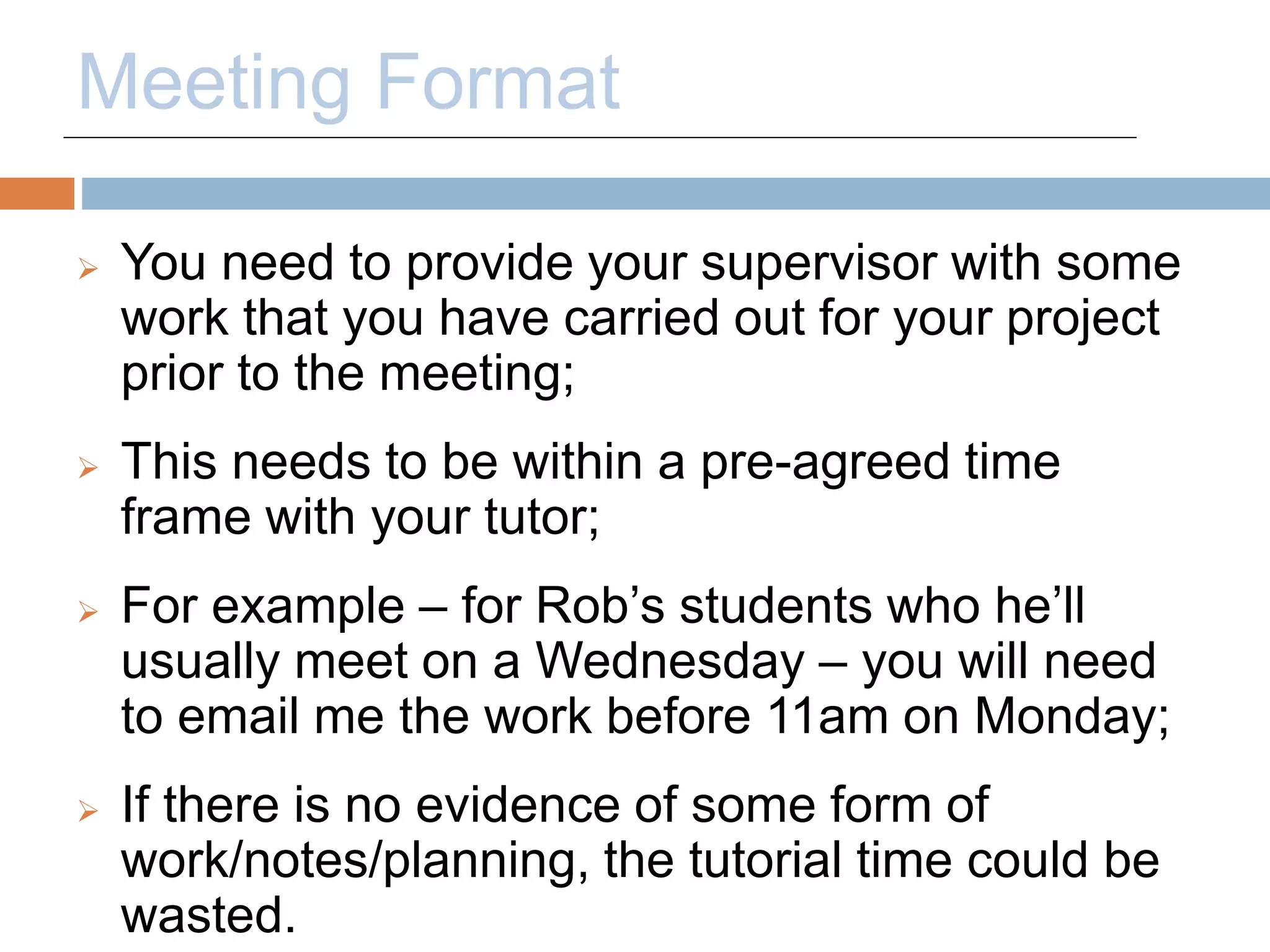 Meeting Format 
 You need to provide your supervisor with some 
work that you have carried out for your project 
prior to the meeting; 
 This needs to be within a pre-agreed time 
frame with your tutor; 
 For example – for Rob’s students who he’ll 
usually meet on a Wednesday – you will need 
to email me the work before 11am on Monday; 
 If there is no evidence of some form of 
work/notes/planning, the tutorial time could be 
wasted. 
 