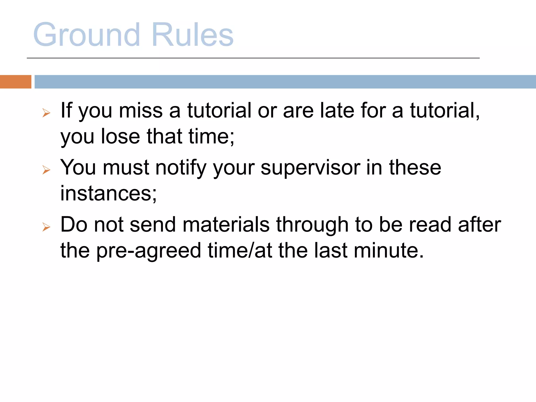 Ground Rules 
 If you miss a tutorial or are late for a tutorial, 
you lose that time; 
 You must notify your supervisor in these 
instances; 
 Do not send materials through to be read after 
the pre-agreed time/at the last minute. 
