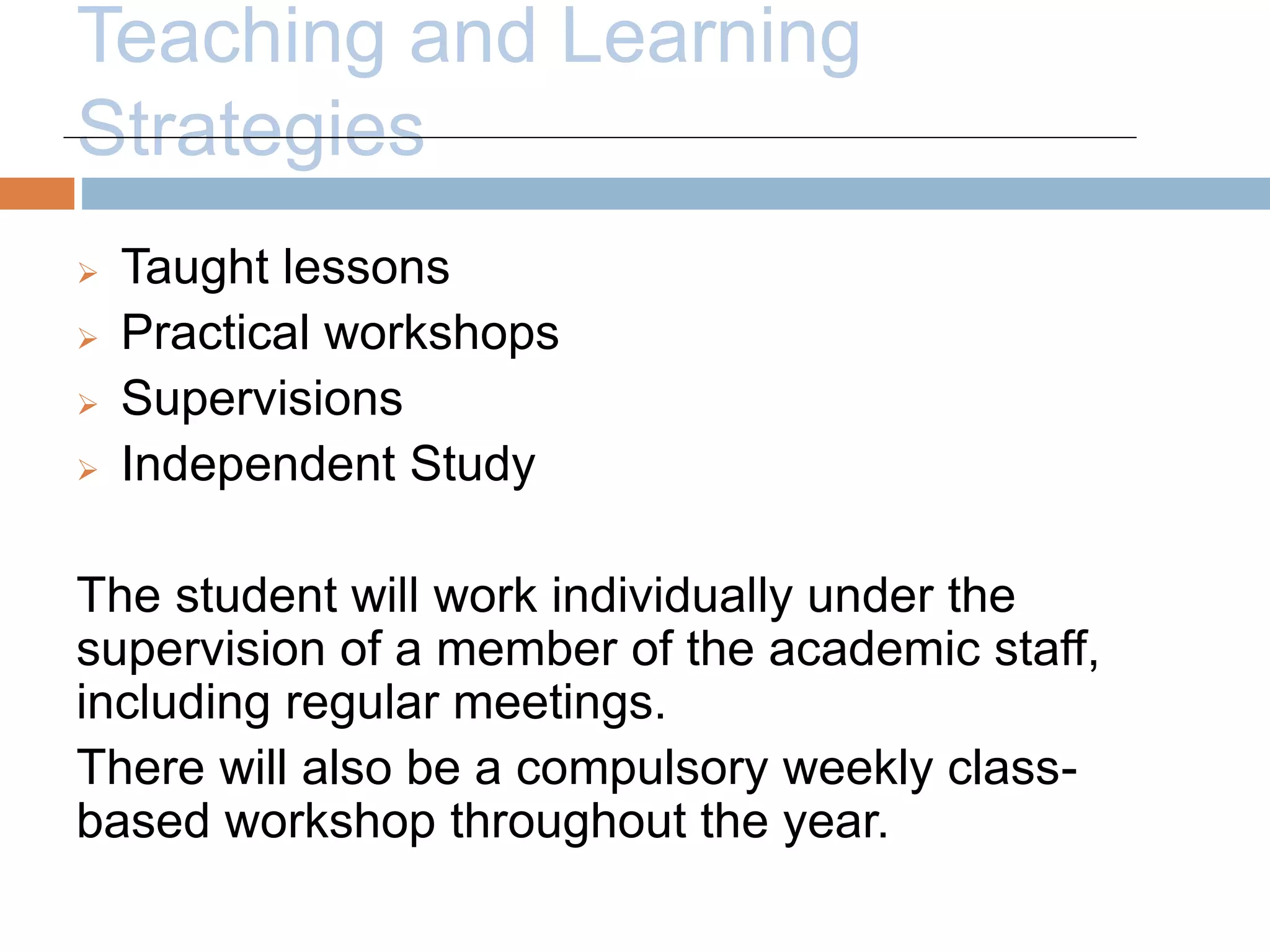 Teaching and Learning 
Strategies 
 Taught lessons 
 Practical workshops 
 Supervisions 
 Independent Study 
The student will work individually under the 
supervision of a member of the academic staff, 
including regular meetings. 
There will also be a compulsory weekly class-based 
workshop throughout the year. 
 