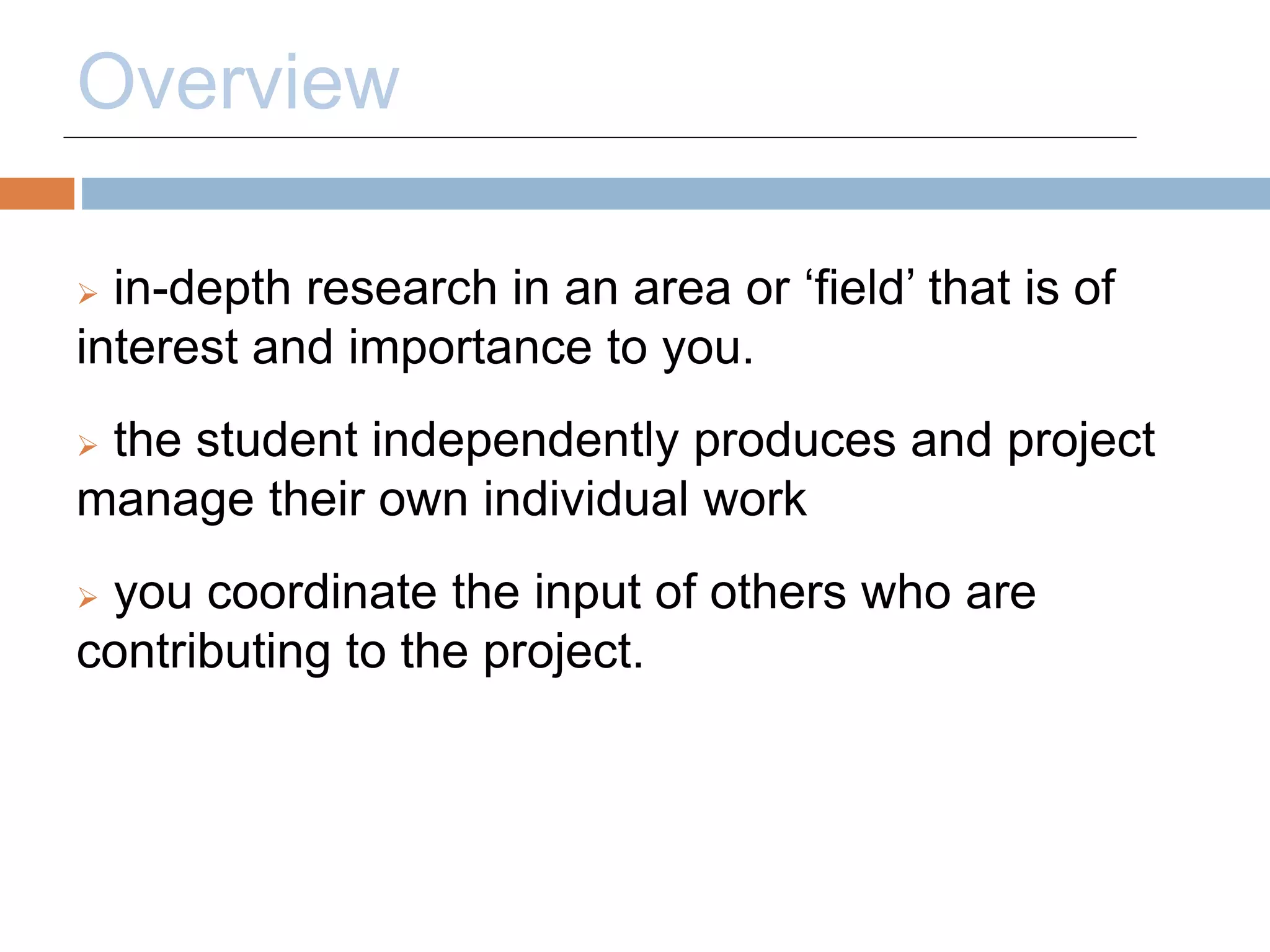 Overview 
 in-depth research in an area or ‘field’ that is of 
interest and importance to you. 
 the student independently produces and project 
manage their own individual work 
 you coordinate the input of others who are 
contributing to the project. 
 