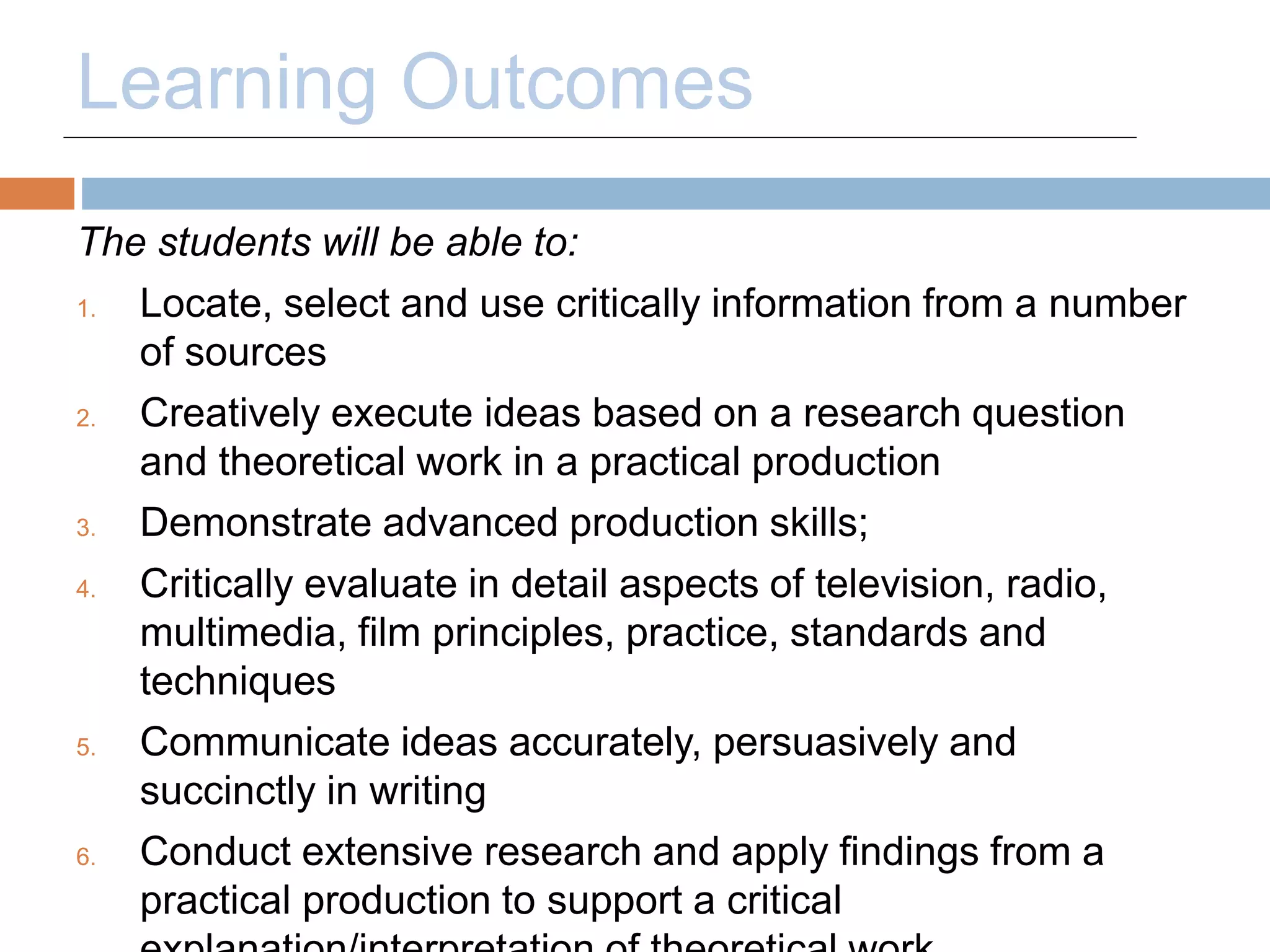 Learning Outcomes 
The students will be able to: 
1. Locate, select and use critically information from a number 
of sources 
2. Creatively execute ideas based on a research question 
and theoretical work in a practical production 
3. Demonstrate advanced production skills; 
4. Critically evaluate in detail aspects of television, radio, 
multimedia, film principles, practice, standards and 
techniques 
5. Communicate ideas accurately, persuasively and 
succinctly in writing 
6. Conduct extensive research and apply findings from a 
practical production to support a critical 
explanation/interpretation of theoretical work. 
 