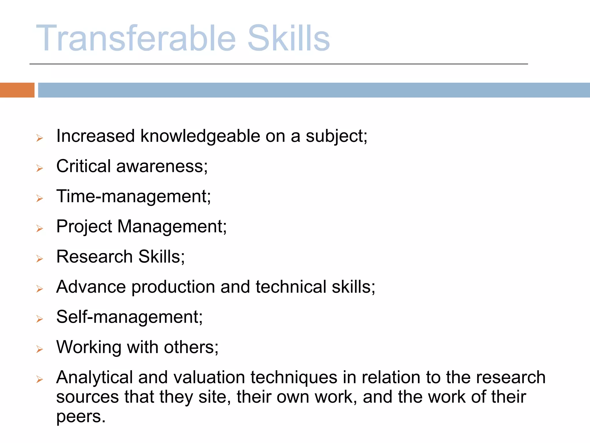 Transferable Skills 
 Increased knowledgeable on a subject; 
 Critical awareness; 
 Time-management; 
 Project Management; 
 Research Skills; 
 Advance production and technical skills; 
 Self-management; 
 Working with others; 
 Analytical and valuation techniques in relation to the research 
sources that they site, their own work, and the work of their 
peers. 
 