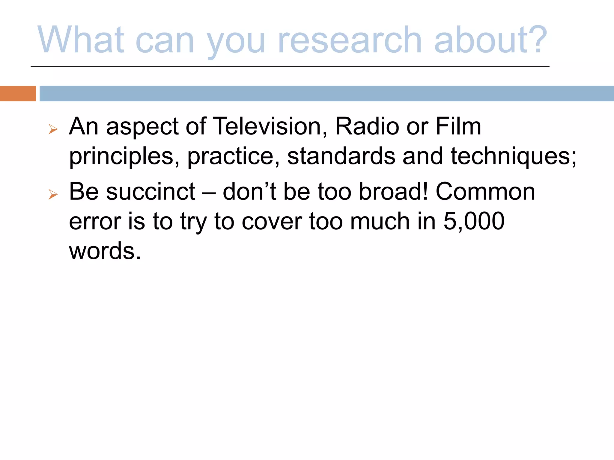 What can you research about? 
 An aspect of Television, Radio or Film 
principles, practice, standards and techniques; 
 Be succinct – don’t be too broad! Common 
error is to try to cover too much in 5,000 
words. 
 