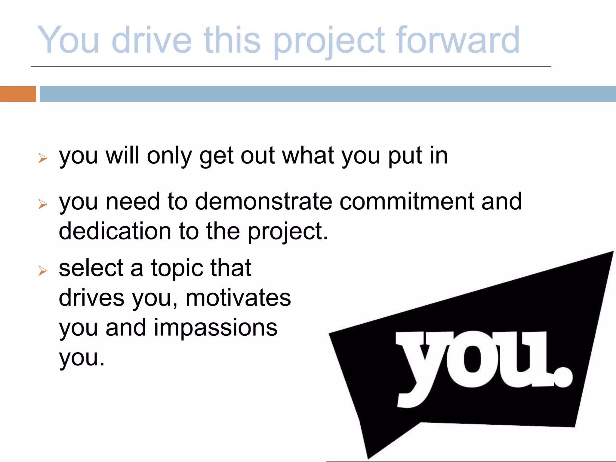 You drive this project forward 
 you will only get out what you put in 
 you need to demonstrate commitment and 
dedication to the project. 
 select a topic that 
drives you, motivates 
you and impassions 
you. 
 