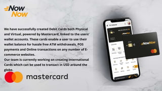 We have successfully created Debit Cards both Physical
and Virtual, powered by Mastercard, linked to the users'
wallet accounts. These cards enable a user to use their
wallet balance for hassle free ATM withdrawals, POS
payments and Online transactions on any number of E-
commerce websites.
Our team is currently working on creating International
Cards which can be used to transact in USD around the
globe.
 