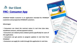FIFGROUP Mobile Customer is an application intended for FIFGROUP
customers and prospective FIFGROUP customers.
Advantages:
• Consumers can check the contract status in real time (due date,
installment amount, and last payment status).
• Consumers can redeem prizes (redeem points) specifically for users of
this application.
• Consumers can get promo or program updates in real time from
FIFGROUP
• Consumers can apply for credit through this application in real time.
FMC- Consumer App
Our Client
 