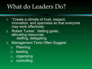 What do Leaders Do? “ Create a climate of trust, respect, innovation, and openness so that everyone may work effectively. Robert Tucker:  Setting goals,  allocating resources,  staffing, delegating Management Texts Often Suggest  Planning leading organizing controlling 