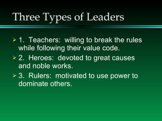 Three Types of Leaders 1.  Teachers:  willing to break the rules while following their value code. 2.  Heroes:  devoted to great causes and noble works. 3.  Rulers:  motivated to use power to dominate others.  