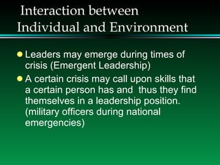 Interaction between Individual and Environment Leaders may emerge during times of crisis (Emergent Leadership) A certain crisis may call upon skills that a certain person has and  thus they find themselves in a leadership position. (military officers during national emergencies) 