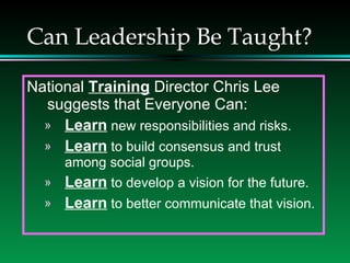 Can Leadership Be Taught? National  Training  Director Chris Lee suggests that Everyone Can: Learn  new responsibilities and risks. Learn  to build consensus and trust among social groups. Learn  to develop a vision for the future. Learn  to better communicate that vision. 