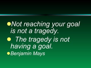 Not reaching your goal is not a tragedy. The tragedy is not having a goal. Benjamin Mays 