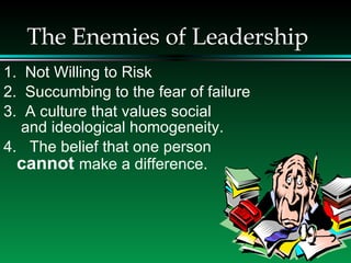 The Enemies of Leadership 1.  Not Willing to Risk 2.  Succumbing to the fear of failure 3.  A culture that values social   and ideological homogeneity. 4.  The belief that one person  cannot  make a difference. 