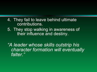 4.  They fail to leave behind ultimate  contributions. 5.  They stop walking in awareness of  their influence and destiny. “ A leader whose skills outstrip his character formation will eventually falter.” 