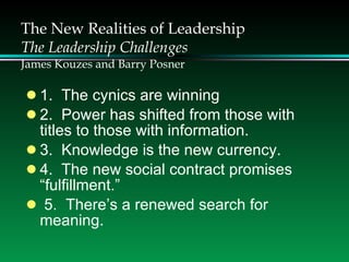 The New Realities of Leadership The Leadership Challenges James Kouzes and Barry Posner 1.  The cynics are winning 2.  Power has shifted from those with  titles to those with information. 3.  Knowledge is the new currency. 4.  The new social contract promises  “fulfillment.” 5.  There’s a renewed search for  meaning. 