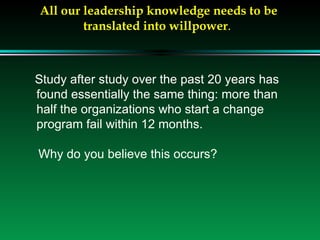 All our leadership knowledge needs to be translated into willpower .  Study after study over the past 20 years has found essentially the same thing: more than half the organizations who start a change program fail within 12 months. Why do you believe this occurs? 