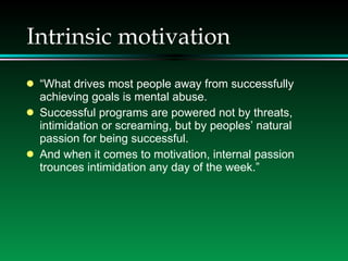 Intrinsic motivation “ What drives most people away from successfully achieving goals is mental abuse. Successful programs are powered not by threats, intimidation or screaming, but by peoples’ natural passion for being successful. And when it comes to motivation, internal passion trounces intimidation any day of the week.” 