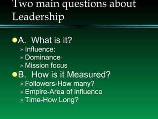 Two main questions about Leadership A.  What is it? Influence:  Dominance Mission focus B.  How is it Measured? Followers-How many? Empire-Area of influence Time-How Long? 