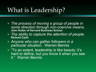What is Leadership? The process of moving a group of people in some direction through non-coercive means.   John Kotter of Harvard Business School The ability to capture the attention of people .  Richard Cyert Anyone who can gather followers in a particular situation .  Warren Bennis “ To an extent, leadership is like beauty: it’s hard to define, but you know it when you see it.”  Warren Bennis 