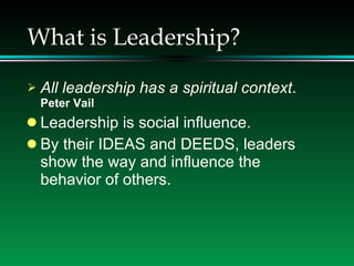 What is Leadership? All leadership has a spiritual context .  Peter Vail Leadership is social influence.  By their IDEAS and DEEDS, leaders show the way and influence the behavior of others. 