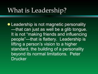 What is Leadership? Leadership is not magnetic personality—that can just as well be a glib tongue.  It is not “making friends and influencing people”—that is flattery.  Leadership is lifting a person’s vision to a higher standard, the building of a personality beyond its normal limitations.  Peter Drucker 