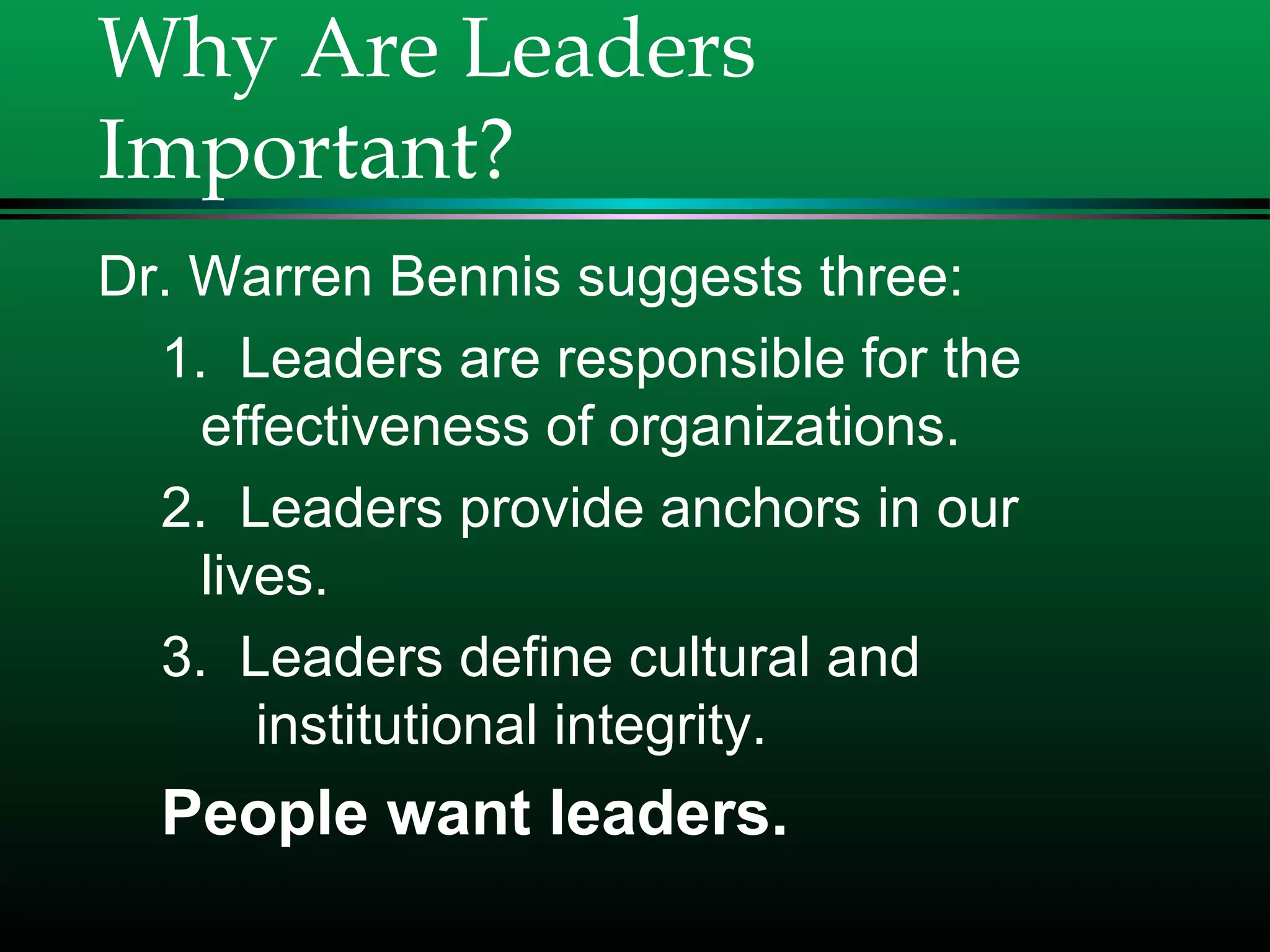 Why Are Leaders
Important?
Dr. Warren Bennis suggests three:
1. Leaders are responsible for the
effectiveness of organizations.
2. Leaders provide anchors in our
lives.
3. Leaders define cultural and
institutional integrity.
People want leaders.
 