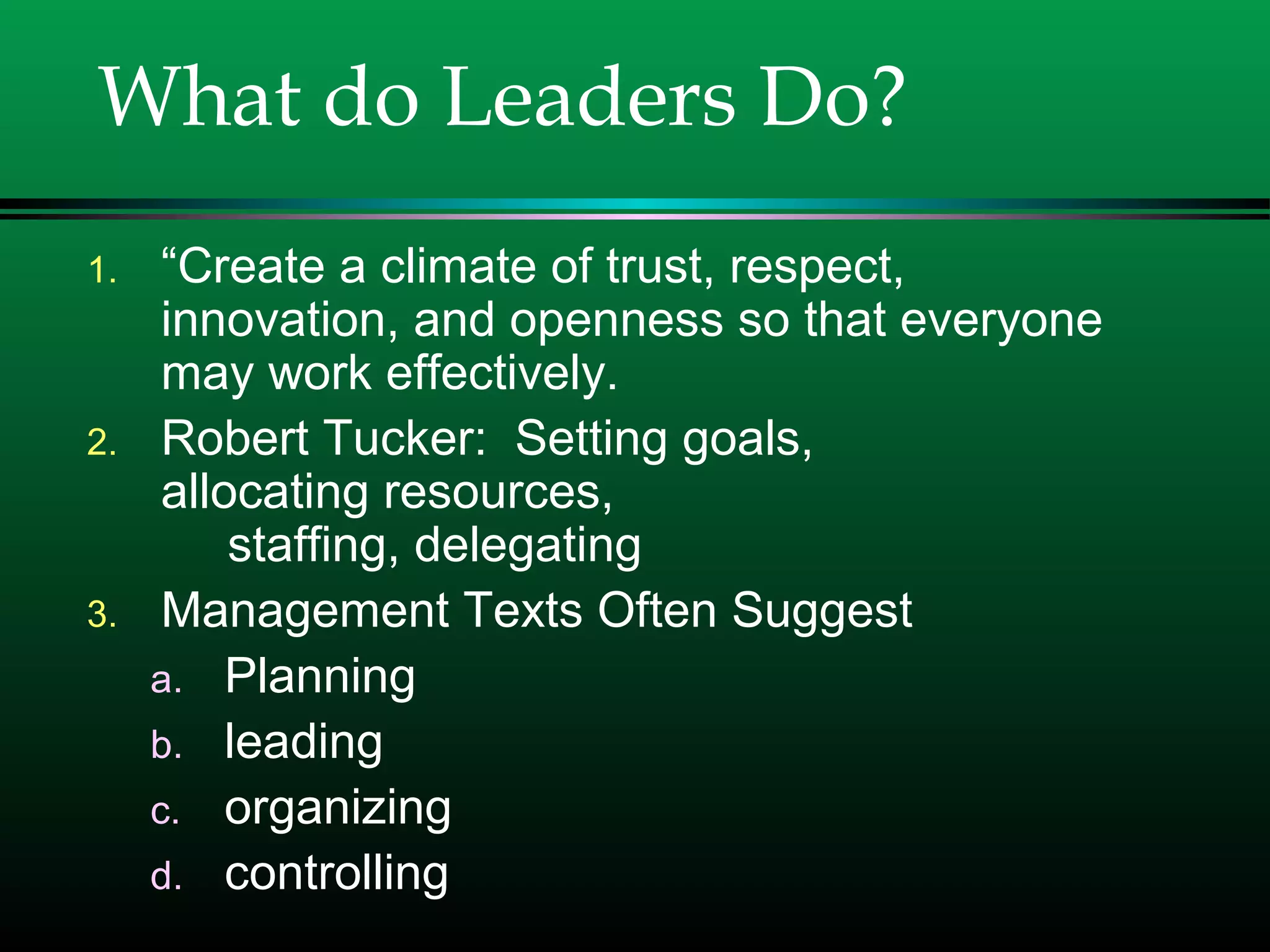 What do Leaders Do?
1. “Create a climate of trust, respect,
innovation, and openness so that everyone
may work effectively.
2. Robert Tucker: Setting goals,
allocating resources,
staffing, delegating
3. Management Texts Often Suggest
a. Planning
b. leading
c. organizing
d. controlling
 